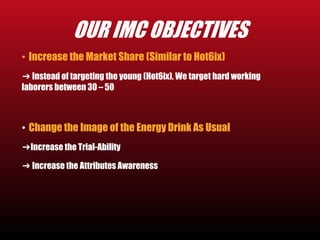 OUR IMC OBJECTIVES 
• Increase the Market Share (Similar to Hot6ix) 
➔ Instead of targeting the young (Hot6ix), We target hard working 
laborers between 30 – 50 
• Change the Image of the Energy Drink As Usual 
➔Increase the Trial-Ability 
➔ Increase the Attributes Awareness 
 