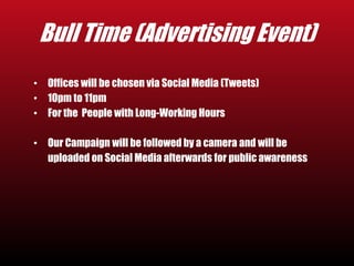 Bull Time (Advertising Event) 
• Offices will be chosen via Social Media (Tweets) 
• 10pm to 11pm 
• For the People with Long-Working Hours 
• Our Campaign will be followed by a camera and will be 
uploaded on Social Media afterwards for public awareness 
 