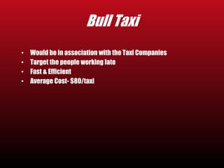 Bull Taxi 
• Would be in association with the Taxi Companies 
• Target the people working late 
• Fast & Efficient 
• Average Cost- $80/taxi 
 