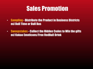 Sales Promotion 
• Sampling - Distribute the Product in Business Districts 
ex) Bull Time or Bull Bus 
• Sweepstakes - Collect the Hidden Codes to Win the gifts 
ex) Kakao Emoticons/Free RedBull Drink 
 