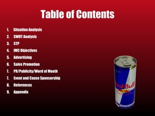 Table of Contents 
1. Situation Analysis 
2. SWOT Analysis 
3. STP 
4. IMC Objectives 
5. Advertising 
6. Sales Promotion 
7. PR/Publicity/Word of Mouth 
7. Event and Cause Sponsorship 
8. References 
9. Appendix 
 