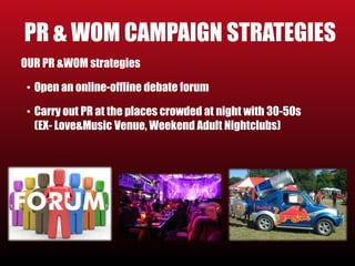 PR & WOM CAMPAIGN STRATEGIES 
OUR PR &WOM strategies 
• Open an online-offline debate forum 
• Carry out PR at the places crowded at night with 30-50s 
(EX- Love&Music Venue, Weekend Adult Nightclubs) 
 