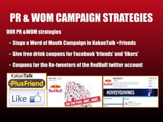 PR & WOM CAMPAIGN STRATEGIES 
OUR PR &WOM strategies 
• Stage a Word of Mouth Campaign in KakaoTalk +Friends 
• Give free drink coupons for Facebook ‘friends’ and ‘likers’ 
• Coupons for the Re-tweeters of the RedBull twitter account 
 