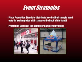 Event Strategies 
• Place Promotion Stands to distribute free RedBull sample hand 
outs (in exchange for a RB stamp on the back of the hand) 
• Promotion Stands at the Computer Game Event Venues 
 