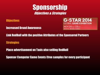 Sponsorship 
Objectives & Strategies 
Objectives 
Increased Brand Awareness 
Link RedBull with the positive Attributes of the Sponsored Partners 
Strategies 
Place advertisement on Taxis also selling RedBull 
Sponsor Computer Game Events (free samples for every participant 
