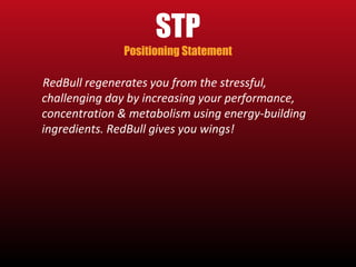 STP 
Positioning Statement 
RedBull regenerates you from the stressful, 
challenging day by increasing your performance, 
concentration & metabolism using energy-building 
ingredients. RedBull gives you wings! 
 