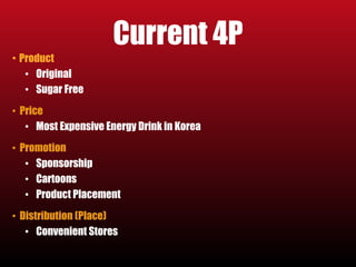 Current 4P 
• Product 
• Original 
• Sugar Free 
• Price 
• Most Expensive Energy Drink in Korea 
• Promotion 
• Sponsorship 
• Cartoons 
• Product Placement 
• Distribution (Place) 
• Convenient Stores 
 