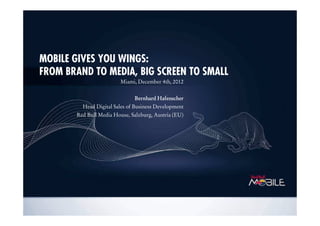 MOBILE GIVES YOU WINGS:
FROM BRAND TO MEDIA, BIG SCREEN TO SMALL
Miami, December 4th, 2012
BernhardBernhardBernhardBernhard HafenscherHafenscherHafenscherHafenscher
Head Digital Sales of Business Development
Red Bull Media House, Salzburg, Austria (EU)
 