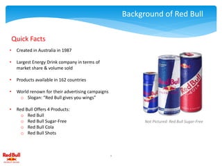 Background of Red Bull
• Created in Australia in 1987
• Largest Energy Drink company in terms of
market share & volume sold
• Products available in 162 countries
• World renown for their advertising campaigns
o Slogan: “Red Bull gives you wings”
• Red Bull Offers 4 Products:
o Red Bull
o Red Bull Sugar-Free
o Red Bull Cola
o Red Bull Shots
Quick Facts
1
Not Pictured: Red Bull Sugar-Free
 