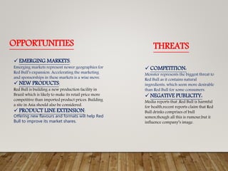 OPPORTUNITIES THREATS
 EMERGING MARKETS:
Emerging markets represent newer geographies for
Red Bull’s expansion. Accelerating the marketing
and sponsorships in these markets is a wise move.
 NEW PRODUCTS:
Red Bull is building a new production facility in
Brazil which is likely to make its retail price more
competitive than imported product prices. Building
a site in Asia should also be considered.
 PRODUCT LINE EXTENSION:
Offering new flavours and formats will help Red
Bull to improve its market shares.
 COMPETITION:
Monster represents the biggest threat to
Red Bull as it contains natural
ingredients, which seem more desirable
than Red Bull for some consumers.
 NEGATIVE PUBLICITY:
Media reports that ,Red Bull is harmful
for health,recent reports claim that Red
Bull drinks comprises of bull
semen,though all this is rumour,but it
influence company’s image.
 