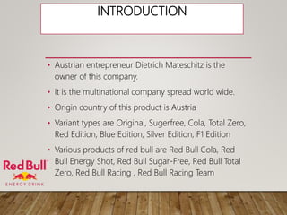 INTRODUCTION
• Austrian entrepreneur Dietrich Mateschitz is the
owner of this company.
• It is the multinational company spread world wide.
• Origin country of this product is Austria
• Variant types are Original, Sugerfree, Cola, Total Zero,
Red Edition, Blue Edition, Silver Edition, F1 Edition
• Various products of red bull are Red Bull Cola, Red
Bull Energy Shot, Red Bull Sugar-Free, Red Bull Total
Zero, Red Bull Racing , Red Bull Racing Team
 