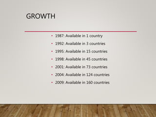 GROWTH
• 1987: Available in 1 country
• 1992: Available in 3 countries
• 1995: Available in 15 countries
• 1998: Available in 45 countries
• 2001: Available in 73 countries
• 2004: Available in 124 countries
• 2009: Available in 160 countries
 