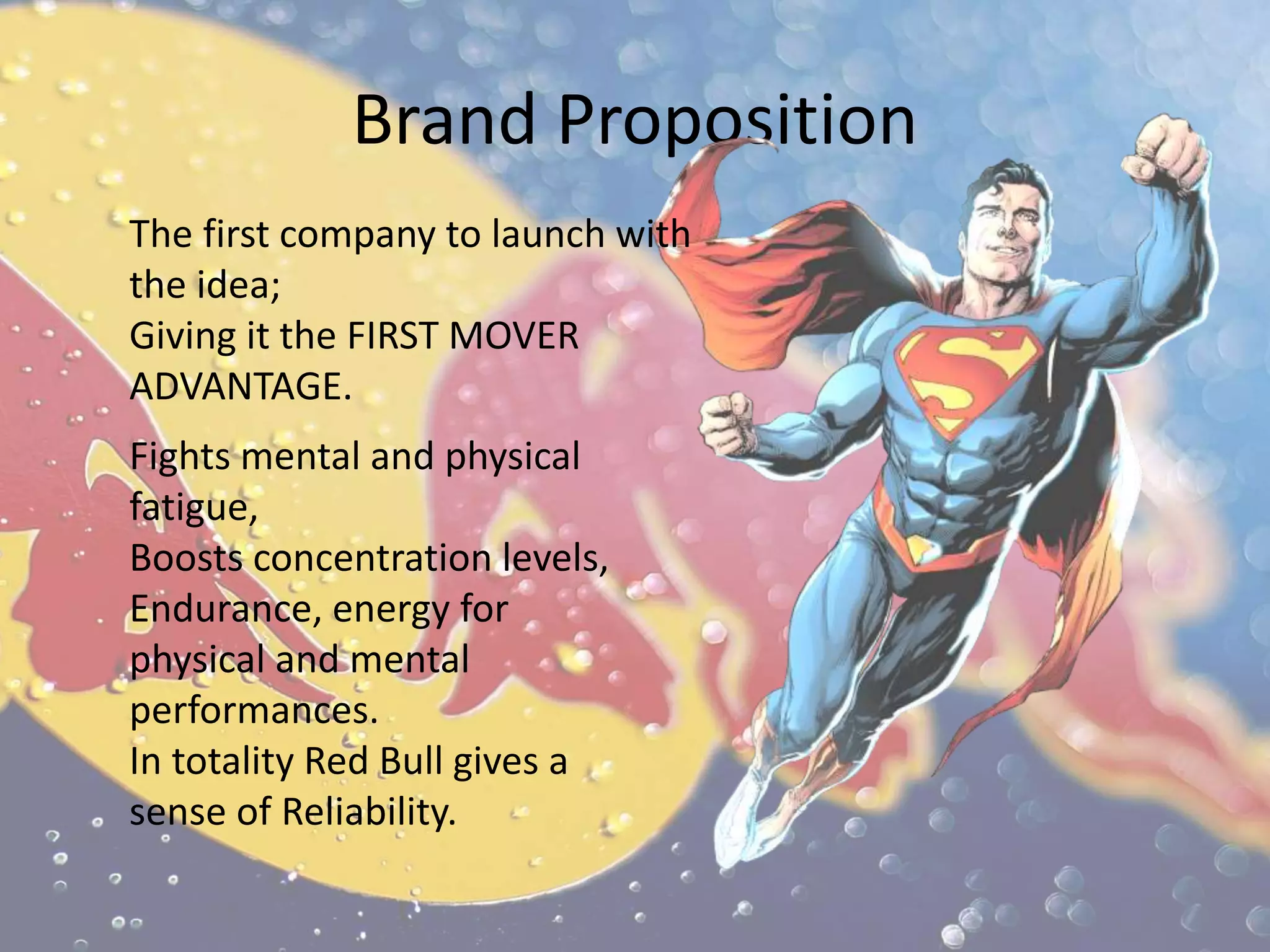 Brand Proposition
The first company to launch with
the idea;
Giving it the FIRST MOVER
ADVANTAGE.
Fights mental and physical
fatigue,
Boosts concentration levels,
Endurance, energy for
physical and mental
performances.
In totality Red Bull gives a
sense of Reliability.
 