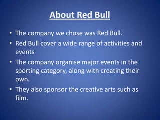 About Red Bull
• The company we chose was Red Bull.
• Red Bull cover a wide range of activities and
  events
• The company organise major events in the
  sporting category, along with creating their
  own.
• They also sponsor the creative arts such as
  film.
 