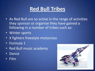 Red Bull Tribes
• As Red Bull are so active in the range of activities
  they sponsor or organise they have gained a
  following in a number of tribes such as:
• Winter sports
• X fighters freestyle motocross
• Formula 1
• Red Bull music academy
• Dance
• Film
 