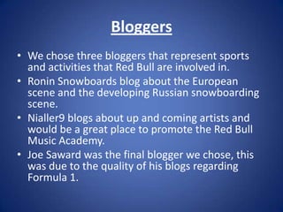 Bloggers
• We chose three bloggers that represent sports
  and activities that Red Bull are involved in.
• Ronin Snowboards blog about the European
  scene and the developing Russian snowboarding
  scene.
• Nialler9 blogs about up and coming artists and
  would be a great place to promote the Red Bull
  Music Academy.
• Joe Saward was the final blogger we chose, this
  was due to the quality of his blogs regarding
  Formula 1.
 
