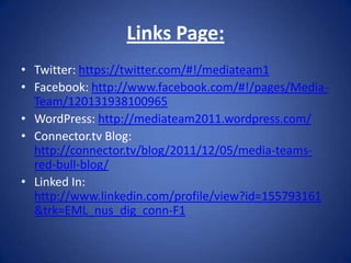 Links Page:
• Twitter: https://twitter.com/#!/mediateam1
• Facebook: http://www.facebook.com/#!/pages/Media-
  Team/120131938100965
• WordPress: http://mediateam2011.wordpress.com/
• Connector.tv Blog:
  http://connector.tv/blog/2011/12/05/media-teams-
  red-bull-blog/
• Linked In:
  http://www.linkedin.com/profile/view?id=155793161
  &trk=EML_nus_dig_conn-F1
 