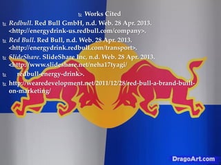  Works Cited
 Redbull. Red Bull GmbH, n.d. Web. 28 Apr. 2013.
<http://energydrink-us.redbull.com/company>.
 Red Bull. Red Bull, n.d. Web. 28 Apr. 2013.
<http://energydrink.redbull.com/transport>.
 SlideShare. SlideShare Inc, n.d. Web. 28 Apr. 2013.
<http://www.slideshare.net/neha17tyagi/
 redbull-energy-drink>.
 http://wearedevelopment.net/2011/12/28/red-bull-a-brand-built-
on-marketing/
 