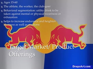  Ages 15-60
 The athlete, the worker, the club-goer
 Behavioral segmentation: utility drink to be
taken against mental or physical weariness or
exhaustion
 helps to increase endurance and heighten
alertness as well as reactions
Target Market/ Product
Offerings
 