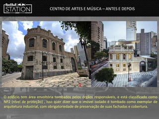 O edifício tem área envoltória tombados pelos órgãos responsáveis, e está classificado como
NP2 (nível de proteção) , isso quer dizer que o imóvel isolado é tombado como exemplar de
arquitetura industrial, com obrigatoriedade de preservação de suas fachadas e cobertura.
CENTRO DE ARTES E MÚSICA – ANTES E DEPOIS
Fonte:
 