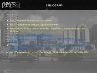 • http://www.companhiaderestauro.com.br/
• http://triptyqueblog.blogspot.fr/p/triptyque.html
• http://www.archdaily.com.br/br/01-155192/redbull-station-sao-paulo-slash-
triptyque
• http://dailym.net/2013/12/red-bull-station/
• http://www.redbull.com/br/pt/music/stories/1331618730711/bem-vindo-ao-
red-bull-station
• http://www.redbull.com/br/pt/music/stories/1331615371375/conhe%C3%A7a-
o-red-bull-station
• http://www.redbull.com.br/cs/Satellite/pt_BR/House-of-Art/001242928645298
BIBLIOGRAFI
A
 