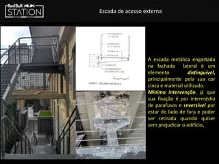 Escada de acesso externa
A escada metálica engastada
na fachada lateral é um
elemento distinguível,
principalmente pela sua cor
cinza e material utilizado.
Mínima intervenção, já que
sua fixação é por intermédio
de parafusos e reversível por
estar do lado de fora e poder
ser retirada quando quiser
sem prejudicar o edifício.
 