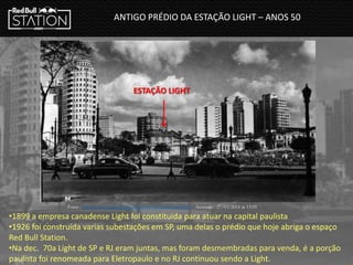 ANTIGO PRÉDIO DA ESTAÇÃO LIGHT – ANOS 50
ESTAÇÃO LIGHT
Fonte : http://www.saopauloantiga.com.br/subestacao-riachuelo/ Acessado : 27/03/2014 ás 13:59
•1899 a empresa canadense Light foi constituida para atuar na capital paulista
•1926 foi construída varias subestações em SP, uma delas o prédio que hoje abriga o espaço
Red Bull Station.
•Na dec. 70a Light de SP e RJ eram juntas, mas foram desmembradas para venda, é a porção
paulista foi renomeada para Eletropaulo e no RJ continuou sendo a Light.
 