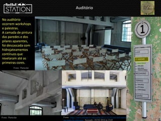 Auditório
No auditório
ocorrem workshops
e palestras.
A camada de pintura
das paredes e dos
pilares aparentes,
foi descascada com
hidrojateamentos
contínuos que
revelaram até as
primeiras cores.
Fonte: Particular
Fonte: http://www.urdesign.it/index.php/2013/12/05/red-bull-station-
sao-paulo-by-triptyque/ Acessado : 23/03/2014 ás 13:43
Fonte: Particular
 