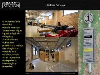 Galeria Principal
Fonte: http://www.vapor324.com/sinalizacao-RedBull-Station - acessado em 23/03/2014
O fechamento de
tijolos foi
tratado, mantido
aparente em alguns
lugares e fechado
com gesso
acartonado em
outros para
possibilitar a melhor
visualização das
obras de arte
expostas, sendo
assim totalmente
distinguível a
intervenção e
reversível.
 