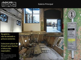 Galeria Principal
Na galeria ,
não foi deixado a
pintura existente.
Colocaram placas de
Drywall para facilitar
a leitura das
exposições.
Fonte:
http://www.urdesign.it/index.php
/2013/12/05/red-bull-station-sao-
paulo-by-triptyque/- acesso:
23/03/2014
 