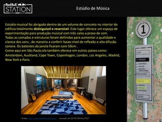 Estúdio de Música
Estúdio musical foi abrigado dentro de um volume de concreto no interior do
edifício totalmente distinguível e reversível. Este lugar oferece um espaço de
experimentação para produção musical com três salas a prova de som.
Todas as camadas e estruturas foram definidas para aumentar a qualidade e
clareza dos sons , de maneira a conferir baixo nível de reflexão e alta difusão
sonora. Os batentes da janela ficaram com 50cm .
Como aqui em São Paulo ela também oferece em outros países como:
Amsterdam, Auckland, Cape Town, Copenhagen, London, Los Angeles, Madrid,
New York e Paris.
Fonte: http://www.redbullstudios.com/ - acessado em 23/03/2014 ás 19:27
 