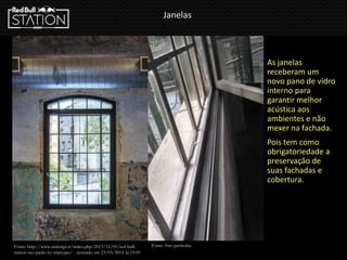 Janelas
As janelas
receberam um
novo pano de vidro
interno para
garantir melhor
acústica aos
ambientes e não
mexer na fachada.
Pois tem como
obrigatoriedade a
preservação de
suas fachadas e
cobertura.
Fonte: http://www.urdesign.it/index.php/2013/12/05/red-bull-
station-sao-paulo-by-triptyque/ - acessado em 23/03/2014 ás 19:30
Fonte: foto particular
 