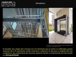 Elevadores
O elevador que chega até o terraço era um elemento que já existia na edificação, porém
somente até o 2º pavimento, sendo necessária a abertura na laje para a chegada dele até
a cobertura. Seu acabamento de concreto aparente facilita a compreensão da intervenção
e a distinguibilidade.
Fonte: http://www.vapor324.com/sinalizacao-RedBull-Station -
acessado em 23/03/2014 ás 19:30
Fonte: foto particular
 