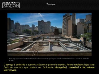 Terraço
O terraço é dedicado a eventos acústicos e palco de eventos, foram instalados lajes Steel
Deck de concreto que podem ser facilmente distinguível, reversível e de mínima
intervenção.
Fonte: http://guia.uol.com.br/album/2013/10/11/edificio-no-centro-de-sp-da-lugar-ao-red-bull-station.htm#fotoNav=5 - acessado em 23/03/2014
ás 16:45
 