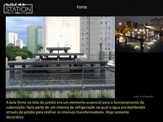 Fonte
Fonte: Foto Particular
A bela fonte no teto do prédio era um elemento essencial para o funcionamento da
subestação: fazia parte de um sistema de refrigeração no qual a água era bombeada
através do prédio para resfriar os imensos transformadores. Hoje somente
decorativa
 