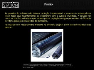 Porão
As paredes do subsolo não tinham proteção impermeável e quando os restauradores
foram fazer seus levantamentos se depararam com o subsolo inundado. A solução foi
trocar as bombas existentes que servem para a captação de água para evitar a infiltração
e evitar a execução de paredes de diafragma.
Foi instalado um material filtro drenante na alvenaria original e com isso executadas novas
paredes
Fonte:http://www.leroymerlin.pt/Site/Produtos/Construcao/Impermeabilizacao/Protecao-de-
pavimento/15307390_LAMINA-DRENANTE-C-GEOTEXTIL-VIM-20X2M.aspx- acessado em
26/03/2014 ás 16:45
 