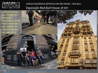 ANTIGA RESIDÊNCIA ARTÍSTICA EM SÃO PAULO – RED BULL
Exposição Red Bull House of Art
O Projeto reuniu
seis artistas em
formação e
residentes em São
Paulo, ocuparam
dois andares de
edifício histórico
até maio 2011.
Fonte: http://www.redbull.com.br/cs/Satellite/pt_BR/Article/Em-S%C3%A3o-Paulo,-Red-Bull-House-of-Art-encerra-temporada-2010-com-nova-
exposi%C3%A7%C3%A3o-021242939270068 - acessado em 27/03/2014 ás 12:17
 