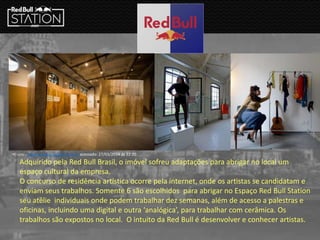Adquirido pela Red Bull Brasil, o imóvel sofreu adaptações para abrigar no local um
espaço cultural da empresa.
O concurso de residência artística ocorre pela internet, onde os artistas se candidatam e
enviam seus trabalhos. Somente 6 são escolhidos para abrigar no Espaço Red Bull Station
seu atêlie individuais onde podem trabalhar dez semanas, além de acesso a palestras e
oficinas, incluindo uma digital e outra ‘analógica’, para trabalhar com cerâmica. Os
trabalhos são expostos no local. O intuito da Red Bull é desenvolver e conhecer artistas.
•Fonte : stage-station.redbull.com.br acessado: 27/03/2014 ás 22:20
 