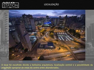 LOCALIZAÇÃO
Fonte : http://www.archdaily.com.br/br/01-155192/redbull-station-sao-paulo-triptyque - Acessado em 20/03/2014 ás 12:20
O local foi escolhido devido a belíssima arquitetura, localização central e a possibilidade da
população apropriar de áreas do centro antes abandonados.
 