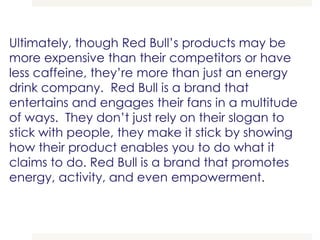 Ultimately, though Red Bull’s products may be
more expensive than their competitors or have
less caffeine, they’re more than just an energy
drink company. Red Bull is a brand that
entertains and engages their fans in a multitude
of ways. They don’t just rely on their slogan to
stick with people, they make it stick by showing
how their product enables you to do what it
claims to do. Red Bull is a brand that promotes
energy, activity, and even empowerment.
 