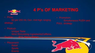 4 P's OF MARKETING
• Price-
$2 per 250 mL Can, mid-high ranging
strategy
• Product-
Unique Taste
Mind Stimulating Ingredients(Caffeine,
Taurine, B12, Alpine Water)
• Placement-
Retail
Sports
Events
• Promotion-
Simultaneous PUSH and
PULL strategy
 