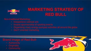 MARKETING STRATEGY OF
RED BULL
Brand Image of Red Bull-
• Authenicity
• Originality
• Community
Non-traditional Marketing-
• Inexpensive satirical ads
• Insane spornsorship of sporting events
• Organising crazy energy-pumped activities all around the globe
• GenY oriented marketing
 