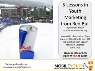 5 Lessons in
                                 Youth
                               Marketing
                             from Red Bull
                                   By Graham Brown
                                          ≈
                                Author, mobileYouth.org

                             Inspired by observations from
                             my recent field trip to the 1976
                               Red Bull Games in Copper
                                   Mountain Colorado
                                       April 2009

                                RED BULL 1976 ACTION
                                VIDEO AT END OF SLIDES


   Twitter: grahamdbrown
http://www.mobileYouth.org
 