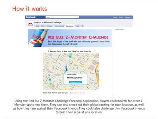 How it works




 Using the Red Bull Z-Monster Challenge Facebook Application, players could search for other Z-
 Monster spots near them. They can also check out their global ranking for each location, as well
as how they fare against their Facebook friends. They could also challenge their Facebook friends
                                to beat their score at any location.
 