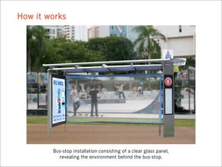 How it works




        Bus-stop installation consisting of a clear glass panel,
          revealing the environment behind the bus-stop.
 