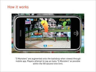 How it works




    “Z-Monsters” are augmented onto the backdrop when viewed through
     mobile app. Players attempt to zap as many “Z-Monsters” as possible
                       within the 90-second time limit.
 