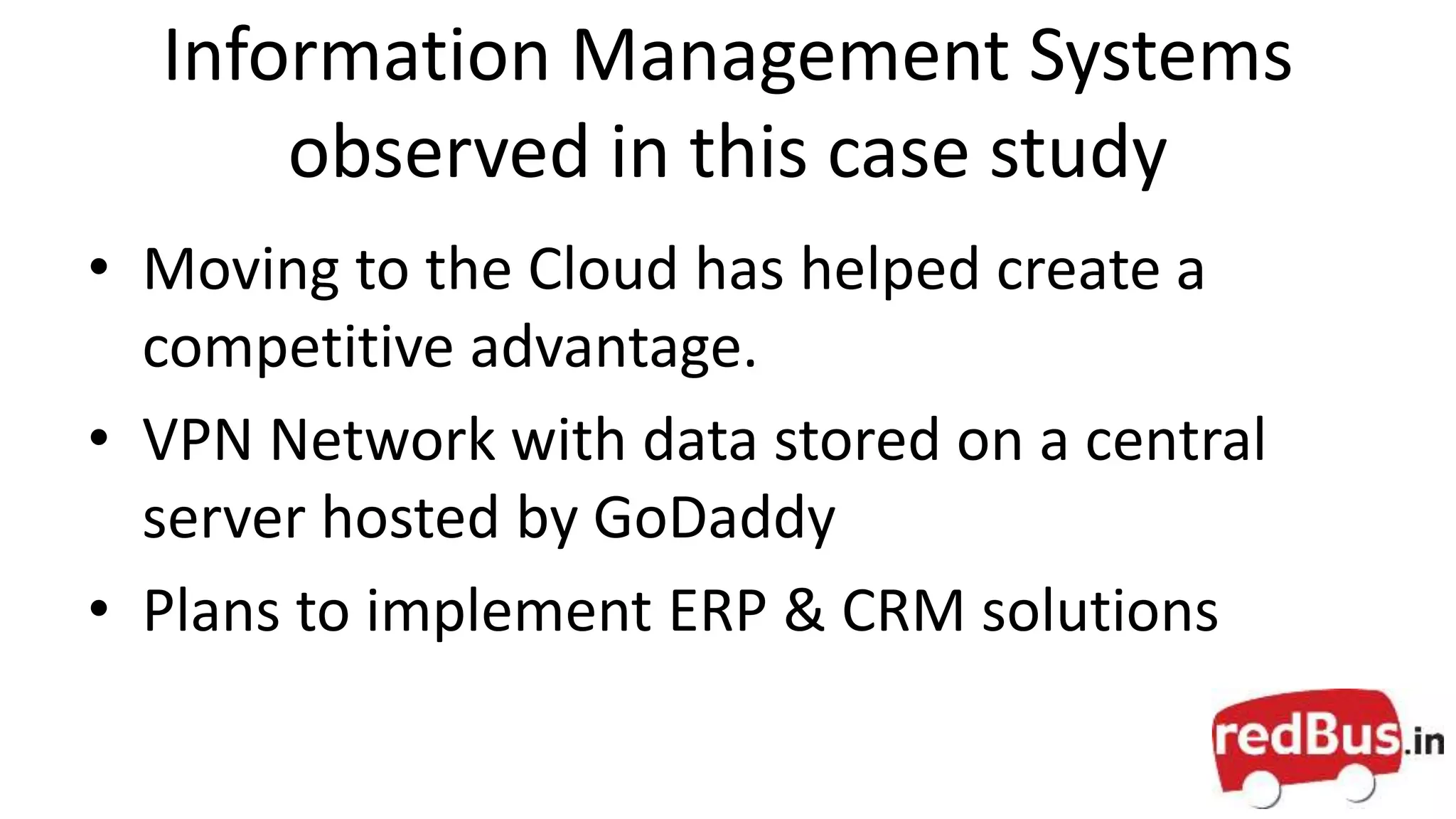 Information Management Systems
observed in this case study
• Moving to the Cloud has helped create a
competitive advantage.
• VPN Network with data stored on a central
server hosted by GoDaddy
• Plans to implement ERP & CRM solutions
 