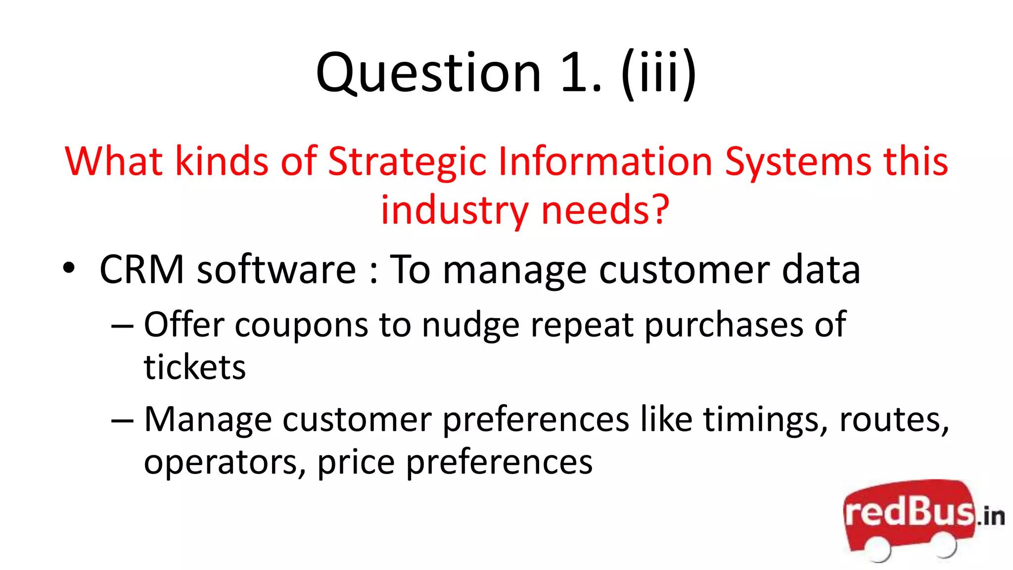 Question 1. (iii)
What kinds of Strategic Information Systems this
industry needs?
• CRM software : To manage customer data
– Offer coupons to nudge repeat purchases of
tickets
– Manage customer preferences like timings, routes,
operators, price preferences
 