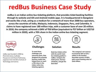 redBus
redBus was founded in 2006 by
Phanindra Sama, Sudhakar
Pasupunuri and Charan Padmaraju,
engineers from the Birla Institute of
Technology and Science.
Challenges Solution Results
To meet these
challenges and
overcome them, they
designed this amazing
business model that
helped them to reach
a 70% share in the
Indian online bus
ticketing segment.
Book bus tickets online
with the world's best
bus ticketing platform -
redBus. Compare the
ticket prices, find bus
schedules, and get the
best deal!
The company's net revenue
increased by 56% to $14.1
million in the October-
December quarter of 2021,
with a gross booking value of
$163 million.
redBus Business Case Study
redBus is an Indian online bus ticketing platform, that provides ticket booking facilities
through its website and iOS and Android mobile apps. It is headquartered in Bangalore
and works like a hub, acting as a medium for a network of more than 2000 bus operators,
across the countries of India, Malaysia, Indonesia, Singapore, Peru, and Colombia. It
claims to have registered over 180 million trips, with a customer base of over 20 million.
In 2018, the company achieved a GMV of ₹50 billion (equivalent to ₹57 billion or US$710
million in 2020), with a 70% share in the Indian online bus ticketing segment.
 
