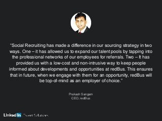 “Social Recruiting has made a difference in our sourcing strategy in two
ways. One – it has allowed us to expand our talent pools by tapping into
the professional networks of our employees for referrals. Two – It has
provided us with a low-cost and non-intrusive way to keep people
informed about developments and opportunities at redBus. This ensures
that in future, when we engage with them for an opportunity, redBus will
be top-of-mind as an employer of choice.”
Prakash Sangam
CEO, redBus
 